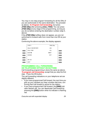 Page 34Executive set with expanded display 29
You may in one step program forwarding for all the DNs (if 
you are authorized) to the same destination. You proceed 
as above, 
To Program Call forwarding, but press 
{FWD DNs} 
after pressing {CALL FWD}. You can press 
{FWD DNs} 
at any stage of the programming, as long as 
you do so before entering the destination number (step 5, 
above). 
If the
 {FWD DNs} softkey does not appear, you are not 
authorized to forward calls from more than one DN at your 
station....