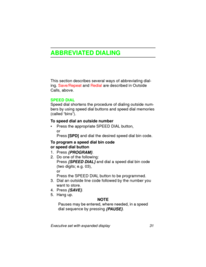 Page 36Executive set with expanded display 31
ABBREVIATED DIALING
This section describes several ways of abbreviating dial-
ing. Save/Repeat and Redial are described in Outside 
Calls, above.
SPEED DIAL
Speed dial shortens the procedure of dialing outside num-
bers by using speed dial buttons and speed dial memories 
(called “bins”).
To speed dial an outside number
• Press the appropriate SPEED DIAL button,
or 
Press
 [SPD] and dial the desired speed dial bin code.
To program a speed dial bin code 
or speed...