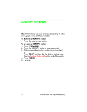 Page 3732 Executive set with expanded display
MEMORY BUTTONS
MEMORY buttons are used for one-press dialing of exten-
sions, page zones, and feature codes.
To dial with a MEMORY button
• Press the programmed button.
To program a MEMORY button
1. Press 
{PROGRAM}.
2. Press the MEMORY button to be programmed.
3. Dial the desired extension number (up to four digits) 
or 
Press
 [FEAT] and then dial the desired feature code.
See the Feature Codes table at the end of this guide.
4. Press
 {SAVE}.
5. Hang up. 
