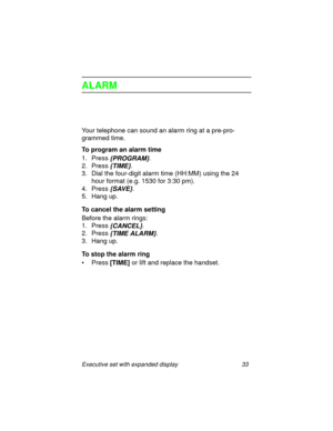Page 38Executive set with expanded display 33
ALARM
Your telephone can sound an alarm ring at a pre-pro-
grammed time.
To program an alarm time
1. Press
 {PROGRAM}.
2. Press
 {TIME}.
3. Dial the four-digit alarm time (HH:MM) using the 24 
hour format (e.g. 1530 for 3:30 pm).
4. Press
 {SAVE}.
5. Hang up.
To cancel the alarm setting
Before the alarm rings:
1. Press
 {CANCEL}.
2. Press
 {TIME ALARM}.
3. Hang up.
To stop the alarm ring
•Press
 [TIME] or lift and replace the handset. 