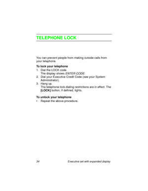 Page 3934 Executive set with expanded display
TELEPHONE LOCK
You can prevent people from making outside calls from 
your telephone.
To lock your telephone
1. Dial the LOCK code.
The display shows 
ENTER CODE:
2. Dial your Executive Credit Code (see your System 
Administrator).
3. Hang up.
The telephone lock dialing restrictions are in effect. The 
[LOCK] button, if defined, lights.
To unlock your telephone
• Repeat the above procedure. 