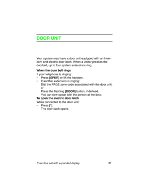Page 40Executive set with expanded display 35
DOOR UNIT
Your system may have a door unit equipped with an inter-
com and electric door latch. When a visitor presses the 
doorbell, up to four system extensions ring.
When the door bell rings
If your telephone is ringing:
• Press 
[SPKR] or lift the handset.
• If another extension is ringing:
Dial the PAGE zone code associated with the door unit,
or
Press the flashing
 [DOOR] button, if defined.
You can now speak with the person at the door. 
To open the electric...
