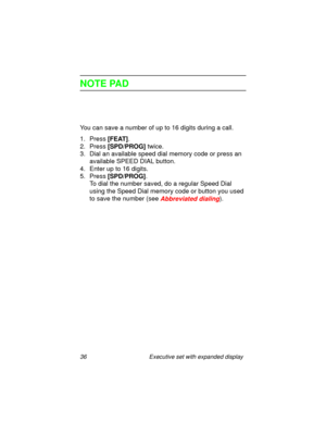Page 4136 Executive set with expanded display
NOTE PAD
You can save a number of up to 16 digits during a call.
1. Press
 [FEAT].
2. Press 
[SPD/PROG] twice.
3. Dial an available speed dial memory code or press an 
available SPEED DIAL button.
4. Enter up to 16 digits.
5. Press
 [SPD/PROG]. 
To dial the number saved, do a regular Speed Dial 
using the Speed Dial memory code or button you used 
to save the number (see 
Abbreviated dialing). 