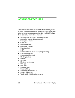 Page 4338 Executive set with expanded display
ADVANCED FEATURES
This section lists some advanced features which you can 
activate from your telephone. Details concerning the oper-
ation of these features can be found in the DIGITAL Sys-
tems Operating Instructions manual.
• Account code (voluntary, reminder, forced);
• Answering a second incoming call;
• Background music;
• Camp on;
• Conference loop;
• Confirmed transfer;
• Dial attendant;
•DISA;
• Executive Credit Code (ECC) programming;
• Executive...