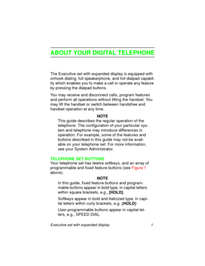 Page 6Executive set with expanded display 1
ABOUT YOUR DIGITAL TELEPHONE
The Executive set with expanded display is equipped with 
onhook dialing, full speakerphone, and hot dialpad capabil-
ity which enables you to make a call or operate any feature 
by pressing the dialpad buttons.
You may receive and disconnect calls, program features 
and perform all operations without lifting the handset. You 
may lift the handset or switch between handsfree and 
handset operation at any time.
NOTE
This guide describes...