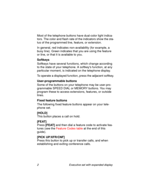 Page 72 Executive set with expanded display
Most of the telephone buttons have dual-color light indica-
tors. The color and flash rate of the indicators show the sta-
tus of the programmed line, feature, or extension.
In general, red indicates non-availability (for example, a 
busy line). Green indicates that you are using the feature 
or line, or that it is available to you.
Softkeys
Softkeys have several functions, which change according 
to the state of your telephone. A softkeys function, at any...