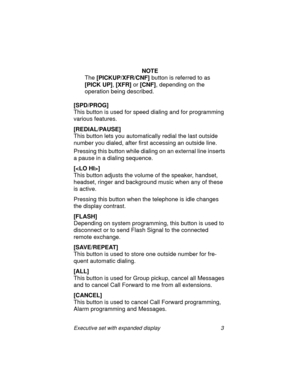 Page 8Executive set with expanded display 3
NOTE
The 
[PICKUP/XFR/CNF] button is referred to as 
[PICK UP],
 [XFR] or 
[CNF], depending on the 
operation being described.
[SPD/PROG]
This button is used for speed dialing and for programming 
various features.
[REDIAL/PAUSE]
This button lets you automatically redial the last outside 
number you dialed, after first accessing an outside line.
Pressing this button while dialing on an external line inserts 
a pause in a dialing sequence.
[]
This button adjusts the...