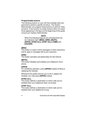 Page 94 Executive set with expanded display
Programmable buttons
The following buttons on your set have already been pro-
grammed to perform specific functions. The System 
Administrator can program these buttons to perform other 
functions. If the function of certain buttons does not match 
those appearing in the figure at the beginning of this guide, 
consult your System Administrator.
NOTE
When the following features are activated their but-
ton indicators light:
 [MSG], 
[DND], 
[MUTE], 
[SPKR],
 [CFNA...