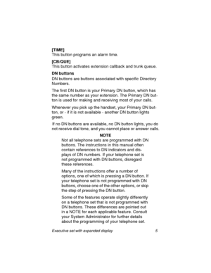 Page 10Executive set with expanded display 5
[TIME]
This button programs an alarm time. 
[CB/QUE]
This button activates extension callback and trunk queue.
DN buttons
DN buttons are buttons associated with specific Directory 
Numbers.
The first DN button is your Primary DN button, which has 
the same number as your extension. The Primary DN but-
ton is used for making and receiving most of your calls.
Whenever you pick up the handset, your Primary DN but-
ton, or - if it is not available - another DN button...