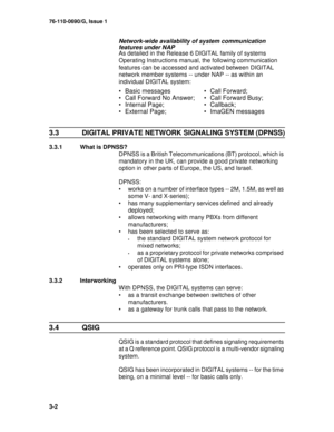 Page 2476-110-0690/G, Issue 1
3-2
Network-wide availability of system communication 
features under NAP
As detailed in the Release 6 DIGITAL family of systems 
Operating Instructions manual, the following communication 
features can be accessed and activated between DIGITAL 
network member systems -- under NAP -- as within an 
individual DIGITAL system:
3.3  DIGITAL PRIVATE NETWORK SIGNALING SYSTEM (DPNSS)
3.3.1  What is DPNSS?
DPNSS is a British Telecommunications (BT) protocol, which is 
mandatory in the UK,...