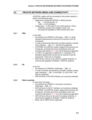 Page 25Section 3: PRIVATE NETWORKING BETWEEN TELEPHONE SYSTEMS
3-3
3.5  PRIVATE NETWORK MEDIA AND CONNECTIVITY
A DIGITAL system will be connected to the private network in 
either of the following ways:
• digital lines running the DPNSS or QSIG protocol:
•2M    -- in ETSI domain, or
•1.5M -- in US interfaces,
• analog lines -- in the case of very small systems, where:
•a DIGITAL-system-only network is built, and 
•only features available on NAP protocol are used.
3.5.1 USA
In the USA:
• the interface for DPNSS...