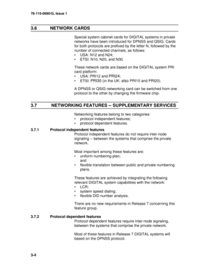 Page 2676-110-0690/G, Issue 1
3-4
3.6 NETWORK CARDS 
Special system cabinet cards for DIGITAL systems in private 
networks have been introduced for DPNSS and QSIG. Cards 
for both protocols are prefixed by the letter N, followed by the 
number of connected channels, as follows:
• USA: N12 and N24;
• ETSI: N10, N20, and N30.
These network cards are based on the DIGITAL system PRI 
card platform:
• USA: PRI12 and 
PRI24;
•ETSI: 
PRI30 (in the UK: also PRI10 and PRI20).
A DPNSS or QSIG networking card can be...