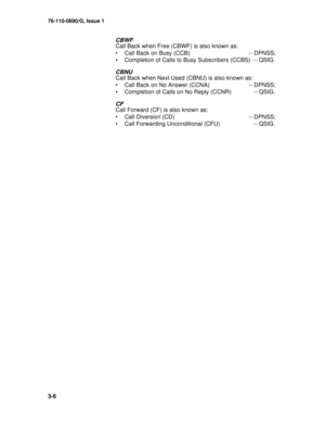 Page 2876-110-0690/G, Issue 1
3-6
CBWF
Call Back when Free (CBWF) is also known as:
• Call Back on Busy (CCB)  -- DPNSS;
• Completion of Calls to Busy Subscribers (CCBS)  -- QSIG.
CBNU
Call Back when Next Used (CBNU) is also known as:
• Call Back on No Answer (CCNA)  -- DPNSS;
• Completion of Calls on No Reply (CCNR)  -- QSIG.
CF
Call Forward (CF) is also known as:
• Call Diversion (CD)  -- DPNSS;
• Call Forwarding Unconditional (CFU)  -- QSIG. 