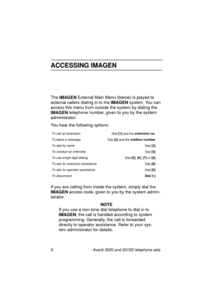 Page 126 Avanti 3020 and 3015D telephone sets
ACCESSING IMAGEN
The IMAGEN
 External Main Menu (below) is played to 
external callers dialin
g in to the IMAGEN
 system. You can 
access this menu from outside the system by dialin
g the 
IMAGEN
 telephone number, 
given to you by the system 
administrator.
You hear the followin
g options:
If you are callin
g from inside the system, simply dial the 
IMAGEN
 access code, 
given to you by the system admin-
istrator.
NOTE
If you use a non-tone dial telephone to dial...