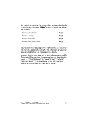 Page 13Avanti 3020 and 3015D telephone sets 7
If a caller from outside the system dials an extension that is 
busy or doesnt answer, IMAGEN
 responds with the follow-
in
g options:
Your system may be pro
grammed differently, and you may 
not have the option of waitin
g for the extension, or you may 
be prompted to leave a messa
ge immediately.
You can choose from a variety of alternative pro
grammable 
Automated Attendant service approaches, as described in 
detail in PROGRAMMING AUTOMATED ATTENDANT 
SERVICE...
