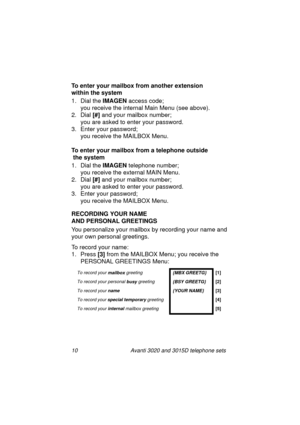 Page 1610 Avanti 3020 and 3015D telephone sets
To enter your mailbox from another extension
within the system
1. Dial the IMAGEN
 access code; 
you receive the internal Main Menu (see above).
2. Dial [#]
 and your mailbox number; 
you are asked to enter your password.
3. Enter your password; 
you receive the MAILBOX Menu.
To enter your mailbox from a telephone outside
 the system
1. Dial the IMAGEN
 telephone number; 
you receive the external MAIN Menu.
2. Dial [#]
 and your mailbox number; 
you are asked to...