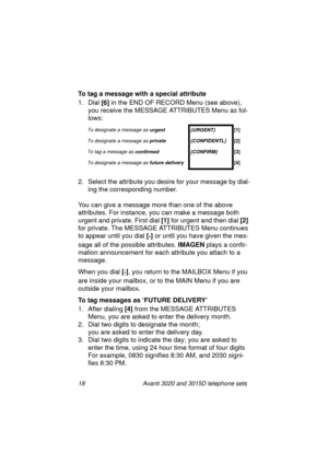 Page 2418 Avanti 3020 and 3015D telephone sets
To tag a message with a special attribute
1. Dial [6]
 in the END OF RECORD Menu (see above), 
you receive the MESSAGE ATTRIBUTES Menu as fol-
lows:
2. Select the attribute you desire for your messa
ge by dial-
in
g the corresponding number.
You can 
give a message more than one of the above 
attributes. For instance, you can make a messa
ge both 
ur
gent and private. First dial [1]
 for urgent and then dial [2]
 
for private. The MESSAGE ATTRIBUTES Menu continues...