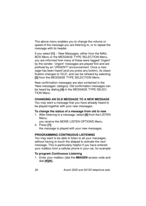 Page 3226 Avanti 3020 and 3015D telephone sets
The above menu enables you to change the volume or 
speed of the messa
ge you are listening to, or to repeat the 
messa
ge with its header.
If you select [1]
 -- New Messa
ges, either from the MAIL-
BOX Menu or the MESSAGE TYPE SELECTION Menu, 
you are informed how many of these were ta
gged ‘Urgent’ 
by the sender. ‘Ur
gent’ messages are played first and are 
prefixed by an URGENT!
 announcement. Once a mes-
sa
ge has been heard (and you press any button), its...