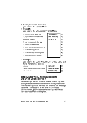 Page 33Avanti 3020 and 3015D telephone sets 27
2. Enter your current password; 
you receive the Mailbox Menu.
3. Press [4]
; 
you receive the MAILBOX OPTIONS Menu:
4. Press [9]
;
you receive the CONTINUOUS LISTENING Menu and 
have the followin
g options:
DETERMINING WHO A MESSAGE IS FROM 
AND WHEN YOU RECEIVED IT
Each messa
ge has an attached header, or time tag, con-
tainin
g the name or extension number of the person who 
sent the messa
ge, and the data and time that the message 
was sent. The header is in...