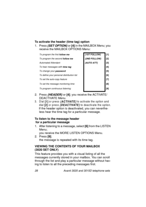 Page 3428 Avanti 3020 and 3015D telephone sets
To activate the header (time tag) option
1. Press
 {SET OPTION} or [4]
 in the MAILBOX Menu; you 
receive the MAILBOX OPTIONS Menu:
2. Press 
{HEADER} or [4]
; you receive the ACTIVATE/
DEACTIVATE Menu.
3. Dial [1] or press {ACTIVATE} to activate the option and 
dial 
[2] or press {DEACTIVATE} to deactivate the option.
If the header option is deactivated, you can neverthe-
less hear the time ta
g for a particular message.
To listen to the message header
 for a...