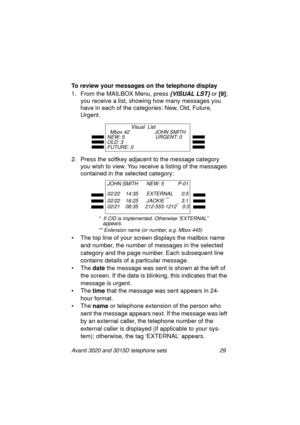 Page 35Avanti 3020 and 3015D telephone sets 29
To review your messages on the telephone display
1. From the MAILBOX Menu, press
 {VISUAL LST} or [9]
;
you receive a list, showin
g how many messages you 
have in each of the cate
gories: New, Old, Future, 
Ur
gent.
2. Press the softkey adjacent to the messa
ge category 
you wish to view. You receive a listin
g of the messages 
contained in the selected cate
gory:
• The top line of your screen displays the mailbox name 
and number, the number of messa
ges in the...