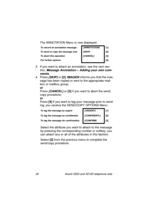 Page 4034 Avanti 3020 and 3015D telephone sets
The ANNOTATION Menu is now displayed:
3. If you want to attach an annotation, see the next sec-
tion, 
Message Annotation -- Adding your own com-
ments.
4. Press {SKIP} or [2]
; IMAGEN
 informs you that the mes-
sa
ge has been copied or sent to the appropriate mail-
box or mailbox 
group;
or
Press 
{CANCEL} or [3]
 if you want to abort the send/
copy procedure;
or
Press [4] 
if you want to ta
g your message prior to send-
in
g; you receive the SEND/COPY OPTIONS...