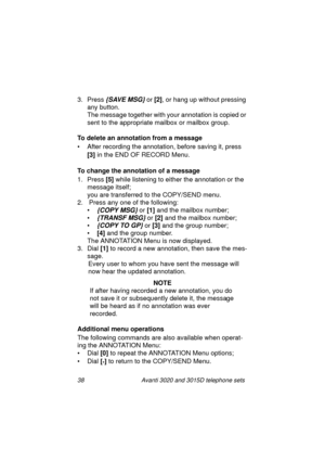 Page 4438 Avanti 3020 and 3015D telephone sets
3. Press {SAVE MSG} or [2]
, or hang up without pressing 
any button. 
The messa
ge together with your annotation is copied or 
sent to the appropriate mailbox or mailbox 
group.
To delete an annotation from a message
• After recordin
g the annotation, before saving it, press 
[3]
 in the END OF RECORD Menu.
To change the annotation of a message
1. Press [5]
 while listenin
g to either the annotation or the 
messa
ge itself;
you are transferred to the COPY/SEND...