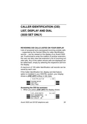 Page 45Avanti 3020 and 3015D telephone sets 39
CALLER IDENTIFICATION (CID) 
LIST, DISPLAY AND DIAL
(3020 SET ONLY)
REVIEWING CID CALLS LISTED ON YOUR DISPLAY
Lists of answered and unanswered incomin
g outside calls 
-- supported by the Central Office for caller identification 
service -- can be viewed on the display of an Avanti 3020 
set. If authorized to enter the mailbox of another extension, 
the user can also view that extension’s list of incomin
g out-
side calls. Any of the callers whose calls are...