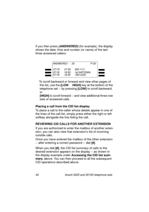 Page 4640 Avanti 3020 and 3015D telephone sets
If you then press {ANSWERED} (for example), the display 
shows the date, time and number (or name) of the last 
three answered callers: 
To scroll backward or forward and view other pa
ges of 
the list, use the [LOW     HIGH] 
key at the bottom of the 
telephone set -- by pressin
g [LOW] 
to scroll backward, 
or 
[HIGH] 
to scroll forward -- and view additional three-row 
sets of answered calls.
Placing a call from the CID list display
To place a call to the caller...