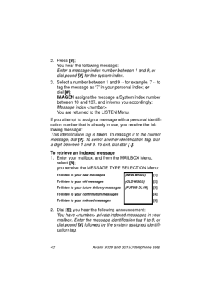 Page 4842 Avanti 3020 and 3015D telephone sets
2. Press [8]
;
You hear the followin
g message:
Enter a message index number between 1 and 9, or 
dial pound 
[#] for the system index.
3. Select a number between 1 and 9 -- for example, 7 -- to 
ta
g the message as ‘7’ in your personal index; or
dial [#]
;
IMAGEN
 assi
gns the message a System index number 
between 10 and 137, and informs you accordin
gly:
Message index . 
You are returned to the LISTEN Menu.
If you attempt to assi
gn a message with a personal...