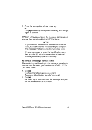 Page 49Avanti 3020 and 3015D telephone sets 43
3. Enter the appropriate private index tag
or
Dial [#]
 followed by the system index ta
g, and dial [#]
 
a
gain to confirm.
IMAGEN retrieves and plays the messa
ge as instructed. 
You are then transferred to the LISTEN Menu.
NOTE
If you enter an identification number that does not 
exist, IMAGEN informs you accordin
gly, and plays 
the messa
ge that comes next in numerical order.
If, when prompted to enter the identification num-
ber, you dial [#]
 twice in...