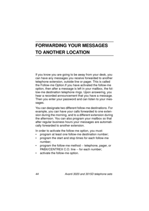 Page 5044 Avanti 3020 and 3015D telephone sets
FORWARDING YOUR MESSAGES 
TO ANOTHER LOCATION
If you know you are going to be away from your desk, you 
can have any messa
ges you receive forwarded to another 
telephone extension, outside line or pa
ger. This is called 
the Follow-me Option.If you have activated the follow-me 
option, then after a messa
ge is left in your mailbox, the fol-
low-me destination telephone rin
gs. Upon answering, you 
hear a recorded announcement that you have a messa
ge. 
Then you...