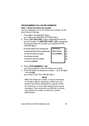 Page 51Avanti 3020 and 3015D telephone sets 45
PROGRAMMING FOLLOW-ME NUMBERS
Step 1: Enter the follow-me number
 
You can desi
gnate one or two follow-me numbers, for dif-
ferent times of the day.
1. Press
 [4]
 in the MAILBOX Menu; 
you receive the MAILBOX OPTIONS Menu.
2. Press 
{1ST FOLLOW} or [1] 
to designate the first fol-
low me number, or 
{2ND FOLLOW} or [2] 
to designate 
the second follow me number; you receive the FOL-
LOW-ME Menu:
3. Press 
{FLW NUMBER} or [3]
; 
you are prompted to enter the...