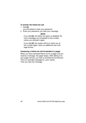 Page 5448 Avanti 3020 and 3015D telephone sets
To answer the follow-me call
1. Dial [2]
; 
you are asked to enter your password.
2. Enter your password; you hear your messa
ge.
NOTE
If you dial [3]
, the follow-me option is disabled. No 
more messa
ges are forwarded to that number, 
unless you activate it a
gain.
If you dial [4]
, the system will try to reach you at 
this number a
gain, when an additional new mes-
sa
ge arrives.
Answering a follow-me call forwarded to a pager
When you have activated follow-me...