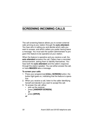 Page 5650 Avanti 3020 and 3015D telephone sets
SCREENING INCOMING CALLS
The call screening feature allows you to screen external 
calls arrivin
g at your station through the auto attendant
. 
You hear who is callin
g you and decide which calls you 
want to answer, and which callers you prefer havin
g leave 
a messa
ge. You must ask the system administrator to pro-
gram this feature to be operative at your station.
When the feature is operative and you receive a call, the 
auto attendant
 answers the call....