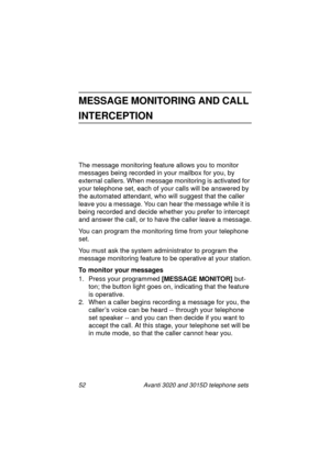 Page 5852 Avanti 3020 and 3015D telephone sets
MESSAGE MONITORING AND CALL 
INTERCEPTION
The message monitoring feature allows you to monitor 
messa
ges being recorded in your mailbox for you, by 
external callers. When messa
ge monitoring is activated for 
your telephone set, each of your calls will be answered by 
the automated attendant, who will su
ggest that the caller 
leave you a messa
ge. You can hear the message while it is 
bein
g recorded and decide whether you prefer to intercept 
and answer the...