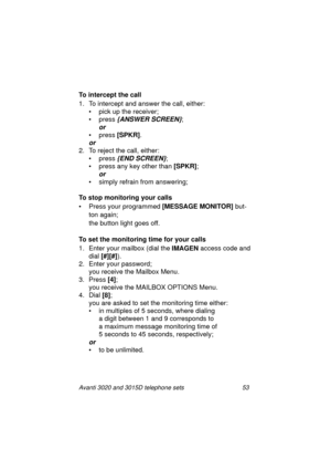 Page 59Avanti 3020 and 3015D telephone sets 53
To intercept the call
1. To intercept and answer the call, either:
• pick up the receiver;
• press 
{ANSWER SCREEN};
or 
• press [SPKR]
.
or
2. To reject the call, either:
•press
 {END SCREEN};
•press
 any key other than [SPKR]
;
or 
• simply refrain from answering; 
To stop monitoring your calls
•Press 
your pro
grammed [MESSAGE MONITOR] but-
ton a
gain;
the button li
ght goes off.
To set the monitoring time for your calls
1. Enter your mailbox (dial the IMAGEN...