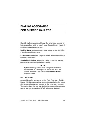 Page 61Avanti 3020 and 3015D telephone sets 55
DIALING ASSISTANCE 
FOR OUTSIDE CALLERS
Outside callers who do not know the extension number of 
the person they wish to reach have three different types of 
assistance available to them: 
Dial by Name
 enables them to reach the person by dialin
g 
a few letters of their name.
Extension Assistance
 plays recorded announcements of 
extension numbers.
Single Digit Dialing
 allows the caller to reach a prepro-
grammed extension by dialing one digit.
NOTE
A person...