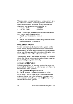 Page 6458 Avanti 3020 and 3015D telephone sets
The secondary extension assistance announcement gives 
the extension numbers of various people in the depart-
ment. For example, if you dialed [1]
 for personnel you 
mi
ght then hear an announcement similar to:
• For Jane Smith  dial 13489
• For John Smith  dial 15679
When a callers hear the extension number of the person 
they wish to reach, they can either,
• Dial [
1]
 and the extension number;
or
• Dial [2]
 and the mailbox number; they can then leave a...