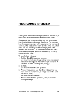 Page 65Avanti 3020 and 3015D telephone sets 59
PROGRAMMED INTERVIEW
If the system administrator has programmed this feature, it 
conducts a recorded interview with an outside caller. 
For example, the system administrator can pro
gram an 
interview that takes orders over the phone. The recorded 
interview questions mi
ght ask the customer her name and 
address, what product they want to order, what size, what 
color, etc. and how they want to make payment. The 
answers are recorded. The interview consists of a...