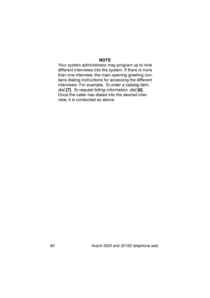 Page 6660 Avanti 3020 and 3015D telephone sets
NOTE
Your system administrator may pro
gram up to nine 
different interviews into the system. If there is more 
than one interview, the main openin
g greeting con-
tains dialin
g instructions for accessing the different 
interviews. For example, 
To order a catalog item, 
dial 
[7]
. To request billing information, dial [8]
. 
Once the caller has dialed into the desired inter-
view, it is conducted as above.
UserGuide.book  Page 60  Thursday, August 5, 1999  3:19 PM 