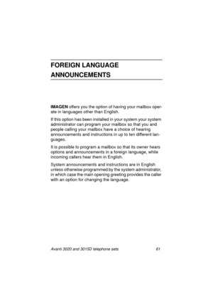 Page 67Avanti 3020 and 3015D telephone sets 61
FOREIGN LANGUAGE 
ANNOUNCEMENTS
IMAGEN 
offers you the option of having your mailbox oper-
ate in lan
guages other than English.
If this option has been installed in your system your system 
administrator can pro
gram your mailbox so that you and 
people callin
g your mailbox have a choice of hearing 
announcements and instructions in up to ten different lan-
guages. 
It is possible to pro
gram a mailbox so that its owner hears 
options and announcements in a...