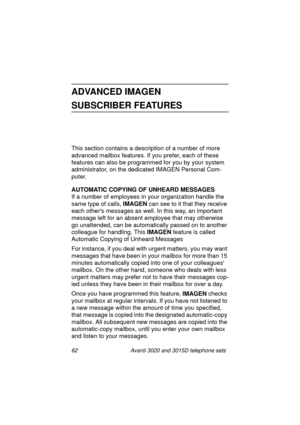 Page 6862 Avanti 3020 and 3015D telephone sets
ADVANCED IMAGEN
SUBSCRIBER FEATURES
This section contains a description of a number of more 
advanced mailbox features. If you prefer, each of these 
features can also be pro
grammed for you by your system 
administrator, on the dedicated IMAGEN Personal Com-
puter.
AUTOMATIC COPYING OF UNHEARD MESSAGES
If a number of employees in your or
ganization handle the 
same type of calls, IMAGEN
 can see to it that they receive 
each others messa
ges as well. In this way,...