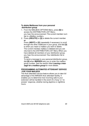 Page 71Avanti 3020 and 3015D telephone sets 65
To delete Mailboxes from your personal
 distribution group
1. From the MAILBOX OPTIONS Menu, press [6]
 to 
access the DISTRIBUTION LIST Menu;
you hear the announcement 
The current member num-
ber is 
.
2. Press
 {DELETE} or [3]
 to delete the current member
or
Press 
{NEXT} or [2]
 (repeatedly if necessary) to scroll 
throu
gh the other mailboxes in your group, and dial [3] 
to when you reach a mailbox you wish to delete.
The current member mailbox is deleted and...