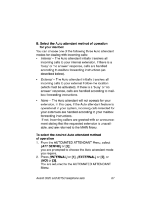 Page 73Avanti 3020 and 3015D telephone sets 67
B. Select the Auto attendant method of operation 
for your mailbox
You can choose one of the followin
g three Auto attendant 
modes for dealin
g with incoming calls:
•
Internal -- The Auto attendant initially transfers all 
incomin
g calls to your internal extension. If there is a 
‘busy’ or ‘no answer’ response, calls are handled 
accordin
g to mailbox forwarding instructions (as 
described below).
•
External -- The Auto attendant initially transfers all 
incomin...