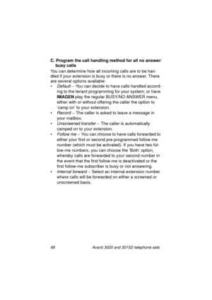 Page 7468 Avanti 3020 and 3015D telephone sets
C. Program the call handling method for all no answer/
busy calls
You can determine how all incomin
g calls are to be han-
dled if your extension is busy or there is no answer. There 
are several options available:
•
Default -- You can decide to have calls handled accord-
in
g to the tenant programming for your system; or have 
IMAGEN
 play the re
gular BUSY/NO ANSWER menu, 
either with or without offerin
g the caller the option to 
‘camp on’ to your extension.
•...