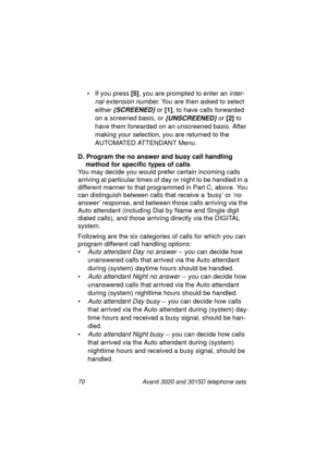 Page 7670 Avanti 3020 and 3015D telephone sets
• If you press [5]
, you are prompted to enter an inter-
nal extension number
. You are then asked to select 
either 
{SCREENED} or [1]
, to have calls forwarded 
on a screened basis, or 
{UNSCREENED} or [2]
 to 
have them forwarded on an unscreened basis. After 
makin
g your selection, you are returned to the 
AUTOMATED ATTENDANT Menu.
D. Program the no answer and busy call handling 
method for specific types of calls
You may decide you would prefer certain...