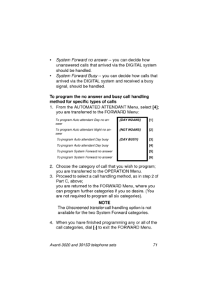 Page 77Avanti 3020 and 3015D telephone sets 71
•System Forward no answer -- you can decide how 
unanswered calls that arrived via the DIGITAL system 
should be handled.
•
System Forward Busy -- you can decide how calls that 
arrived via the DIGITAL system and received a busy 
si
gnal, should be handled.
To program the no answer and busy call handling 
method for specific types of calls
1. From the AUTOMATED ATTENDANT Menu, select [4]
;
you are transferred to the FORWARD Menu:
2. Choose the cate
gory of call...