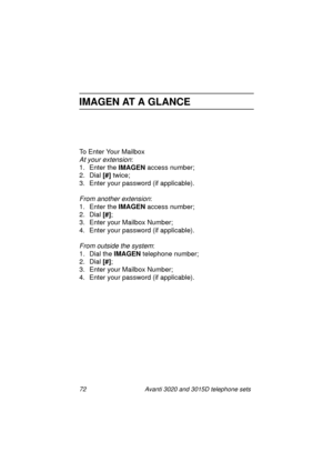 Page 7872 Avanti 3020 and 3015D telephone sets
IMAGEN AT A GLANCE
To Enter Your Mailbox
At your extension:
1. Enter the IMAGEN
 access number;
2. Dial [#]
 twice;
3. Enter your password (if applicable).
From another extension:
1. Enter the IMAGEN
 access number;
2. Dial [#]
;
3. Enter your Mailbox Number;
4. Enter your password (if applicable).
From outside the system:
1. Dial the IMAGEN
 telephone number;
2. Dial [#]
;
3. Enter your Mailbox Number;
4. Enter your password (if applicable).
UserGuide.book  Page...