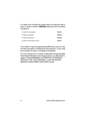 Page 148 Avanti 3025 telephone set
If a caller from outside the system dials an extension that is 
busy or doesnt answer, IMAGEN
 responds with the follow-
in
g options:
Your system may be pro
grammed differently, and you may 
not have the option of waitin
g for the extension, or you may 
be prompted to leave a messa
ge immediately.
You can choose from a variety of alternative pro
grammable 
Automated Attendant service approaches, as described in 
detail in PROGRAMMING AUTOMATED ATTENDANT 
SERVICE FOR YOUR...